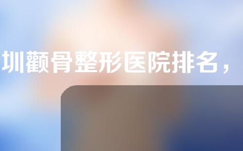 深圳颧骨整形医院排名，这几家医院不可错过