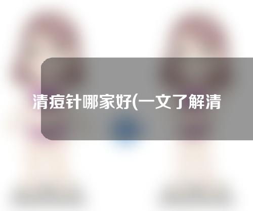 清痘针哪家好(一文了解清痘针哪家值得信赖)