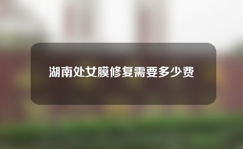 湖南处女膜修复需要多少费用(处女膜修复要注意什么人造处女膜费用高不高哪里可以做)