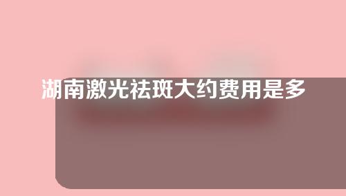 湖南激光祛斑大约费用是多少(湖南激光祛斑大约费用是多少呢)