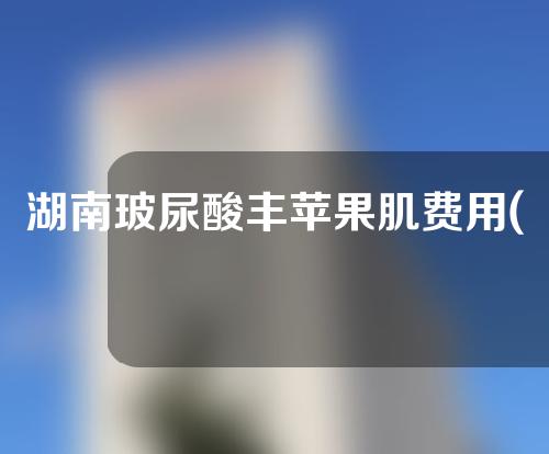湖南玻尿酸丰苹果肌费用(玻尿酸丰苹果肌价格)