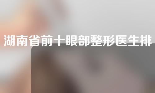 湖南省前十眼部整形医生排名，郑颖平、樊涛、余春国人气不低