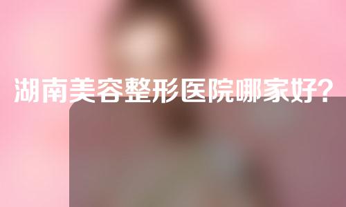 湖南美容整形医院哪家好？2022最新医院名单公布~