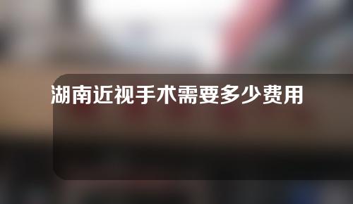 湖南近视手术需要多少费用(湖南近视手术需要多少费用呢)