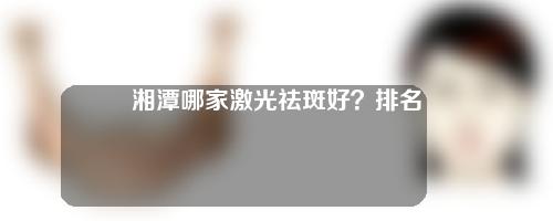 湘潭哪家激光祛斑好？排名top5医院奉上！