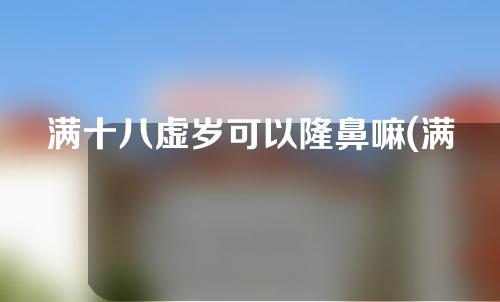 满十八虚岁可以隆鼻嘛(满十八虚岁可以隆鼻嘛女生)