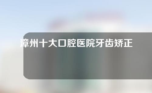 漳州十大口腔医院牙齿矫正