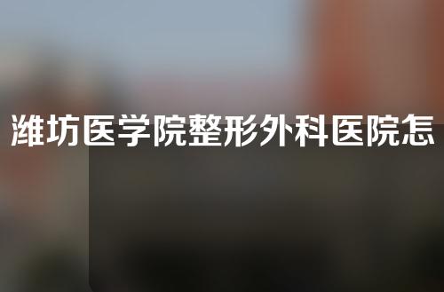 潍坊医学院整形外科医院怎么样？医生介绍+隆鼻案例。
