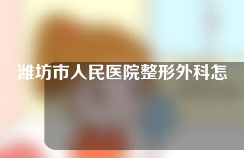 潍坊市人民医院整形外科怎么样？医生介绍及疤痕治疗案例