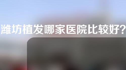 潍坊植发哪家医院比较好？盘点前三名，供您参考