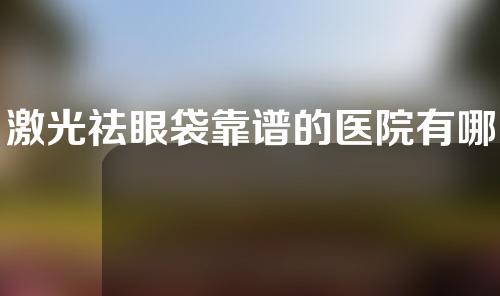 激光祛眼袋靠谱的医院有哪些（激光祛除眼袋价格）