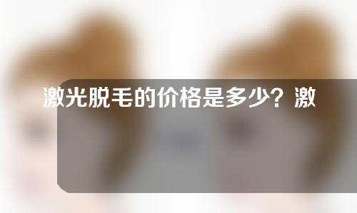 激光脱毛的价格是多少？激光脱毛效果好不好？