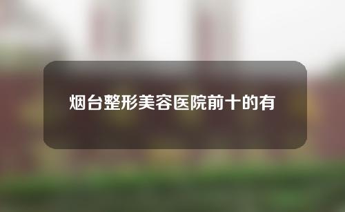 烟台整形美容医院前十的有哪些，人气医生介绍医院详情