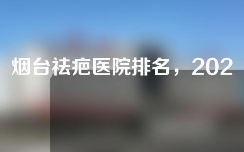 烟台祛疤医院排名，2022烟台祛疤痕医院排行榜