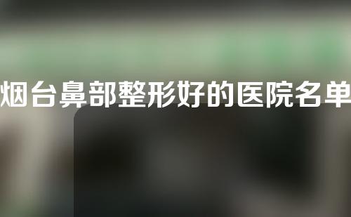 烟台鼻部整形好的医院名单，靠谱变美看这几家医院