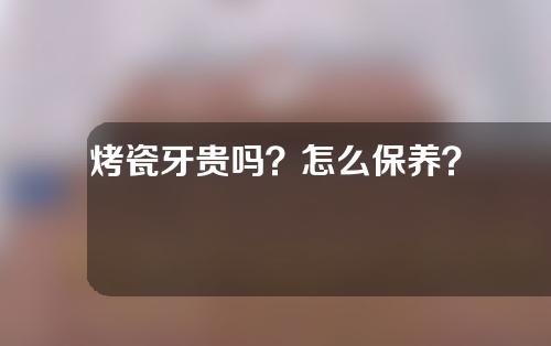 烤瓷牙贵吗？怎么保养？