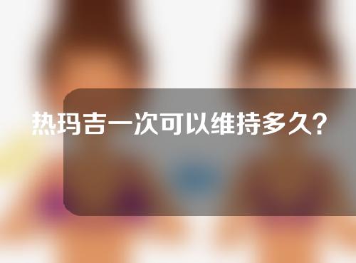热玛吉一次可以维持多久？注意事项盘点