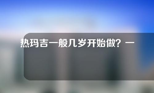 热玛吉一般几岁开始做？一起来看看吧