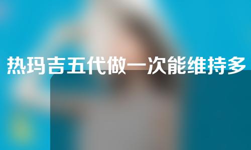 热玛吉五代做一次能维持多长时间？花一分钟详细了解掌握