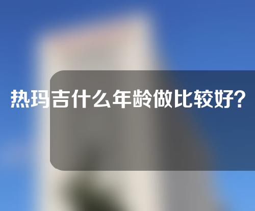 热玛吉什么年龄做比较好？千万别错过最佳年龄