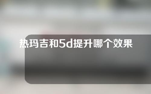 热玛吉和5d提升哪个效果好？谁才是真正的抗衰大佬