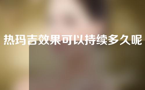 热玛吉效果可以持续多久呢？一起来看一下注意事项