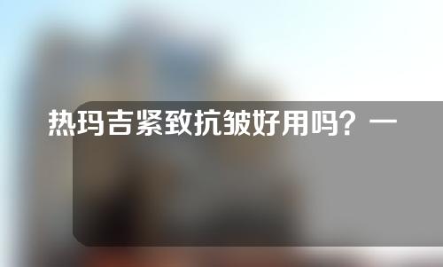 热玛吉紧致抗皱好用吗？一起来看一下