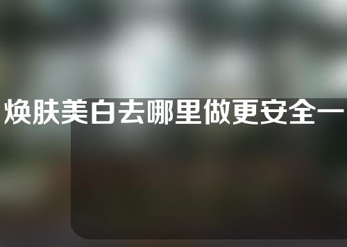 焕肤美白去哪里做更安全一些(哪里的焕肤美白更安全？让你拥有亮丽肌肤的专业推荐)