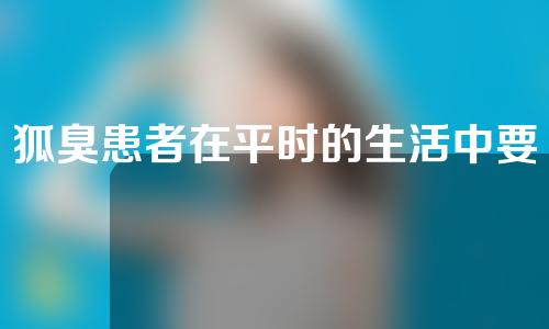 狐臭患者在平时的生活中要做到哪些护理？激光去狐臭多少钱？