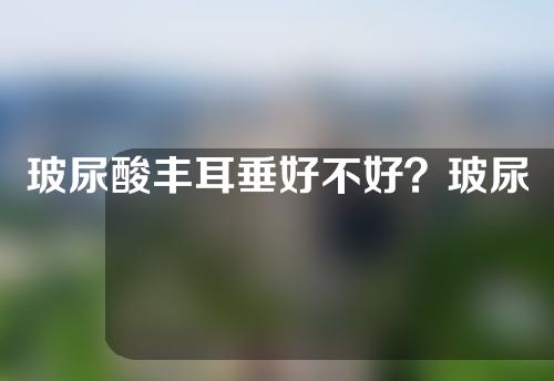 玻尿酸丰耳垂好不好？玻尿酸丰耳垂能维持多长时间？