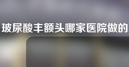 玻尿酸丰额头哪家医院做的好(哪家医院玻尿酸丰额头做得好？解读最佳选择)