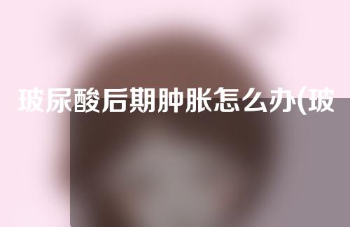 玻尿酸后期肿胀怎么办(玻尿酸后期肿痛怎么办)