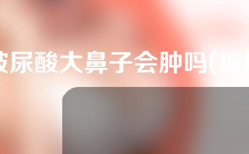 玻尿酸大鼻子会肿吗(玻尿酸大鼻子会肿吗图片)