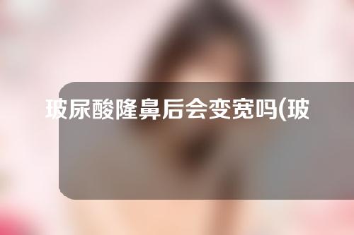 玻尿酸隆鼻后会变宽吗(玻尿酸隆鼻后期会变宽吗)