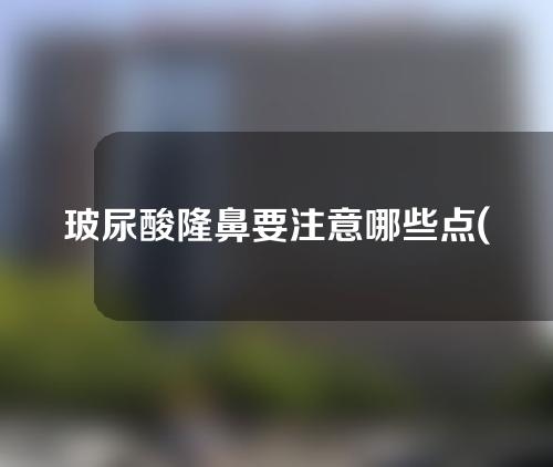 玻尿酸隆鼻要注意哪些点(玻尿酸隆鼻：术前准备、手术过程与后期护理，你需要了解的一切)