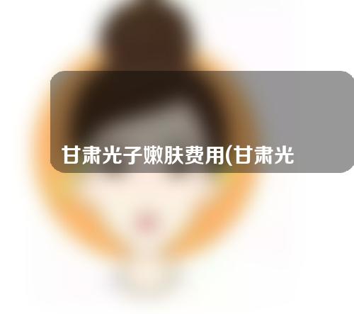甘肃光子嫩肤费用(甘肃光子嫩肤费用多少)