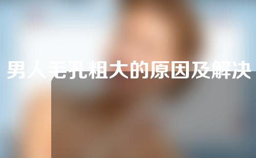 男人毛孔粗大的原因及解决方法