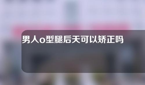 男人o型腿后天可以矫正吗