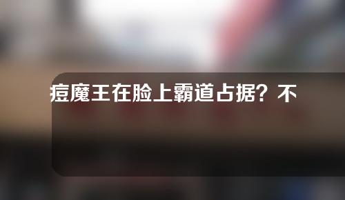 痘魔王在脸上霸道占据？不如试试用这些方法与其对抗吧！