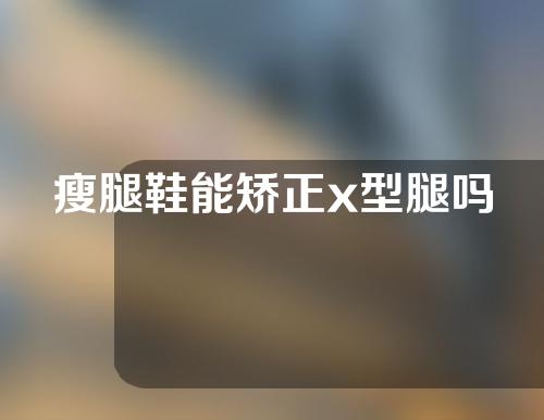 瘦腿鞋能矫正x型腿吗