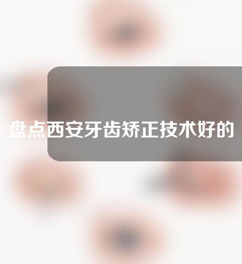 盘点西安牙齿矫正技术好的医院，接下来几家千万不要错过