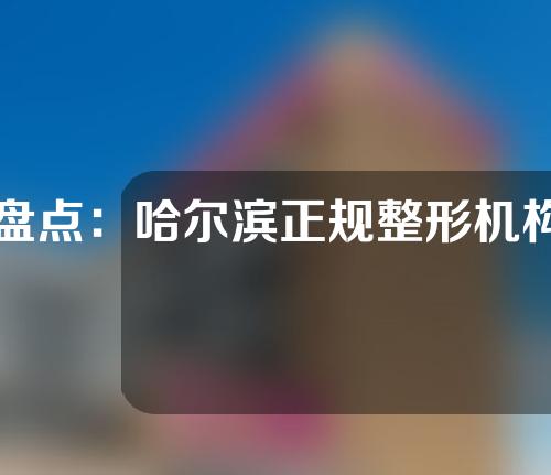 盘点：哈尔滨正规整形机构名单，瑞格，艾美丽，星璨等医院上榜
