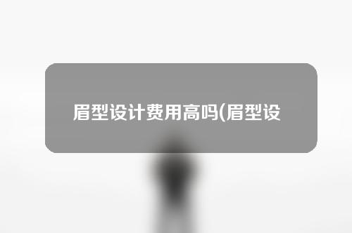 眉型设计费用高吗(眉型设计费用解析：为什么会有高昂的价格？)