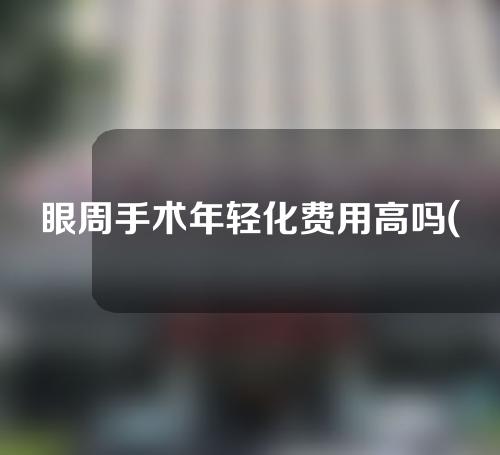 眼周手术年轻化费用高吗(眼周手术年轻化：价格变化是否高昂)