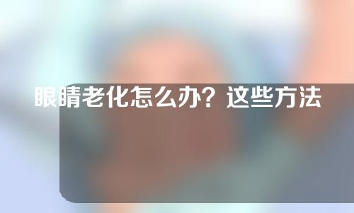 眼睛老化怎么办？这些方法都可以解决！