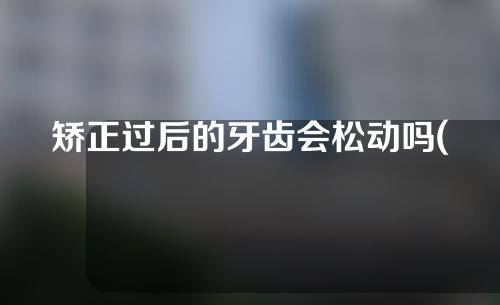 矫正过后的牙齿会松动吗(矫正过后的牙齿会松动吗图片)