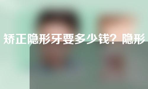 矫正隐形牙要多少钱？隐形正畸有什么优势？