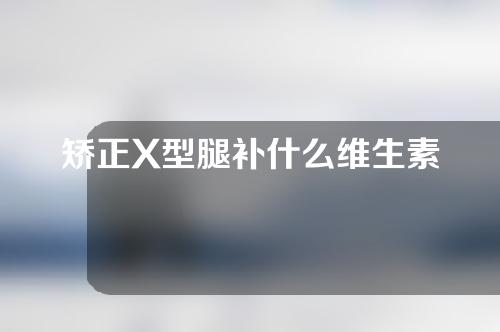 矫正X型腿补什么维生素