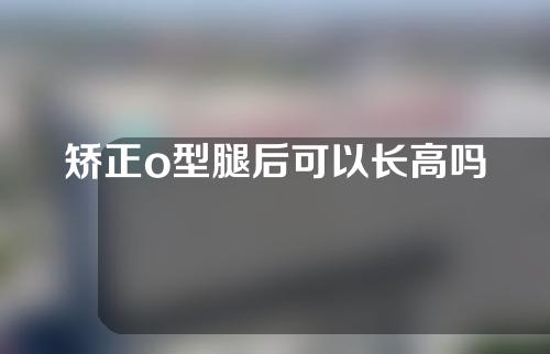 矫正o型腿后可以长高吗