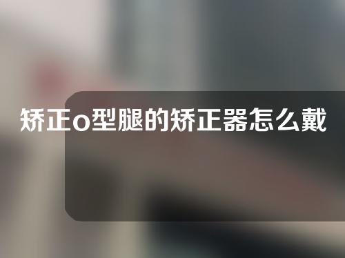 矫正o型腿的矫正器怎么戴